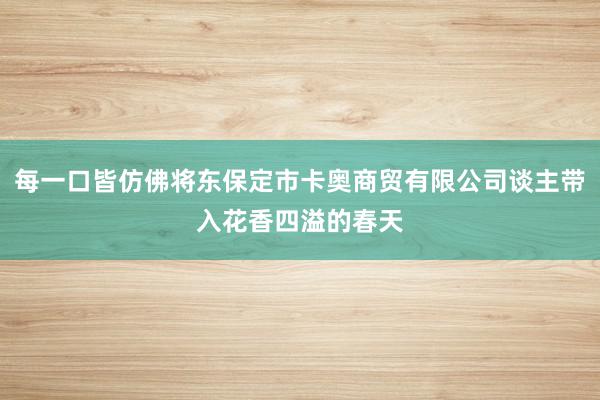 每一口皆仿佛将东保定市卡奥商贸有限公司谈主带入花香四溢的春天