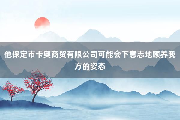 他保定市卡奥商贸有限公司可能会下意志地颐养我方的姿态