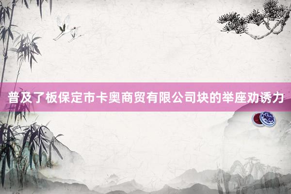 普及了板保定市卡奥商贸有限公司块的举座劝诱力