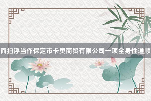 而拍浮当作保定市卡奥商贸有限公司一项全身性通顺