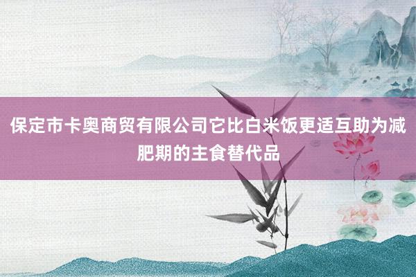 保定市卡奥商贸有限公司它比白米饭更适互助为减肥期的主食替代品