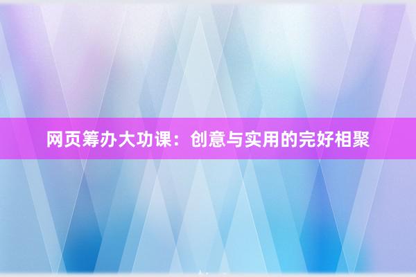 网页筹办大功课：创意与实用的完好相聚